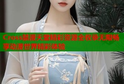 Cross禁漫天堂精彩资源全收录无限畅享动漫世界精彩体验