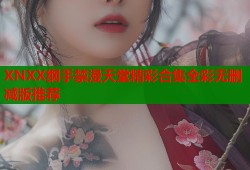 XNXX纲手禁漫天堂精彩合集全彩无删减版推荐