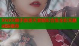 XNXX纲手禁漫天堂精彩合集全彩无删减版推荐
