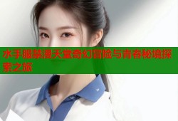 水手服禁漫天堂奇幻冒险与青春秘境探索之旅