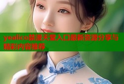 yealico禁漫天堂入口最新资源分享与精彩内容推荐