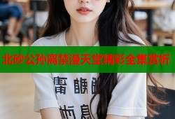 北砂公孙离禁漫天堂精彩全集赏析