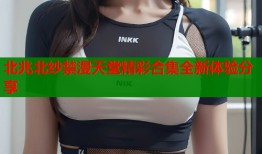 北兆北纱禁漫天堂精彩合集全新体验分享