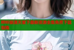 哔咔禁漫天堂下最新资源全集免费下载指南