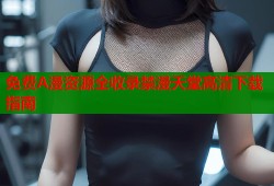 免费A漫资源全收录禁漫天堂高清下载指南