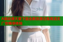 A禁动漫天堂下载全新资源合集高清无广告畅享体验