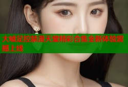 大嘘足控禁漫天堂精彩合集全新体验震撼上线