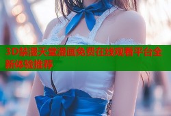 3D禁漫天堂漫画免费在线观看平台全新体验推荐