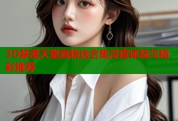 3D禁漫天堂画精选合集深度体验与精彩推荐