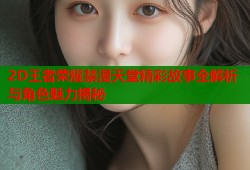 2D王者荣耀禁漫天堂精彩故事全解析与角色魅力揭秘