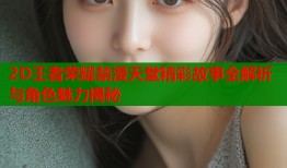 2D王者荣耀禁漫天堂精彩故事全解析与角色魅力揭秘
