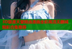 3D禁漫天堂精选漫画全彩高清无删减精彩合集推荐