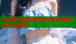 3D禁漫天堂精选漫画全彩高清无删减精彩合集推荐
