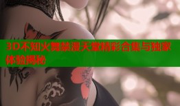 3D不知火舞禁漫天堂精彩合集与独家体验揭秘