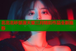 北北北砂禁漫天堂三月精彩作品全新推荐