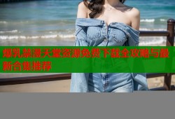 爆乳禁漫天堂资源免费下载全攻略与最新合集推荐