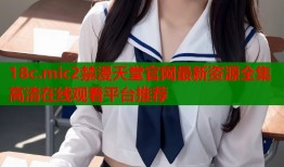18c.mic2禁漫天堂官网最新资源全集高清在线观看平台推荐