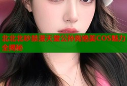 北北北砂禁漫天堂公孙离绝美COS魅力全揭秘
