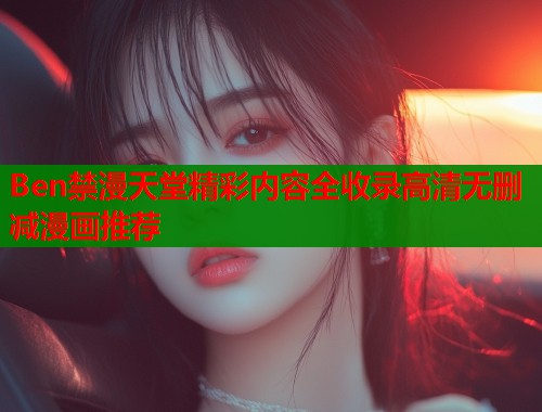 Ben禁漫天堂精彩内容全收录高清无删减漫画推荐