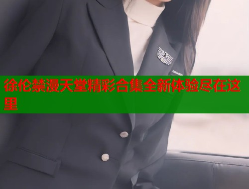 徐伦禁漫天堂精彩合集全新体验尽在这里