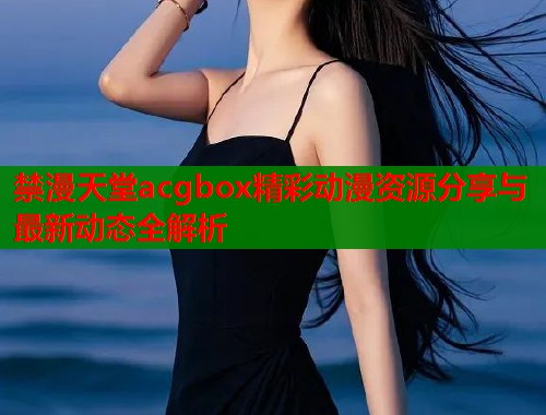 禁漫天堂acgbox精彩动漫资源分享与最新动态全解析