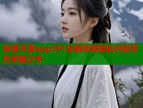 禁漫天堂app391全新体验精彩内容尽在掌握之中