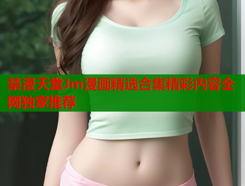 禁漫天堂Jm漫画精选合集精彩内容全网独家推荐