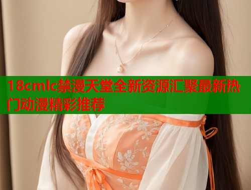 18cmlc禁漫天堂全新资源汇聚最新热门动漫精彩推荐