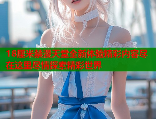18厘米禁漫天堂全新体验精彩内容尽在这里尽情探索精彩世界