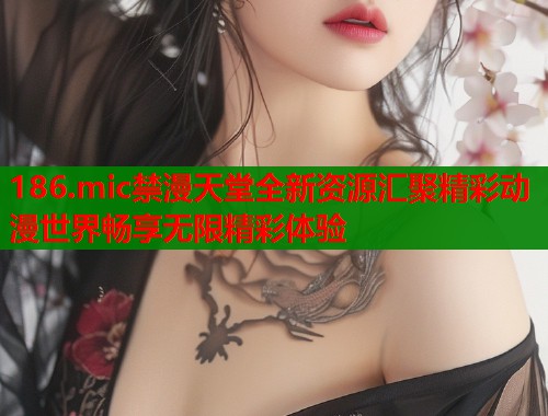 186.mic禁漫天堂全新资源汇聚精彩动漫世界畅享无限精彩体验