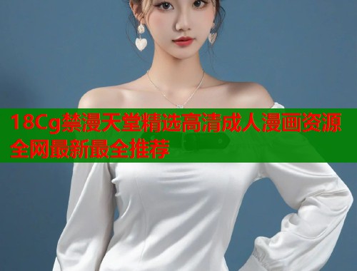 18Cg禁漫天堂精选高清成人漫画资源全网最新最全推荐