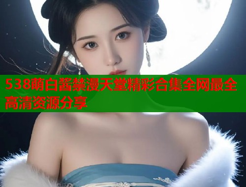 538萌白酱禁漫天堂精彩合集全网最全高清资源分享