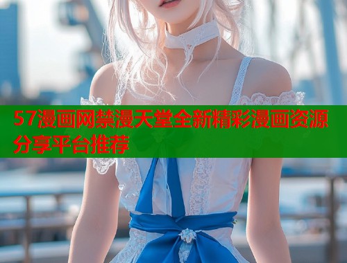 57漫画网禁漫天堂全新精彩漫画资源分享平台推荐