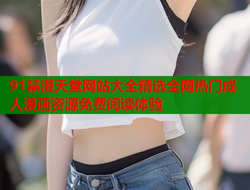 91禁漫天堂网站大全精选全网热门成人漫画资源免费阅读体验