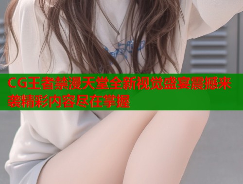 CG王者禁漫天堂全新视觉盛宴震撼来袭精彩内容尽在掌握