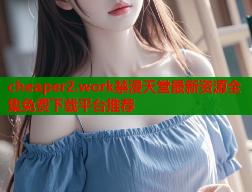 cheaper2.work禁漫天堂最新资源全集免费下载平台推荐