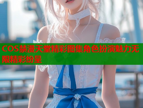 COS禁漫天堂精彩图集角色扮演魅力无限精彩纷呈