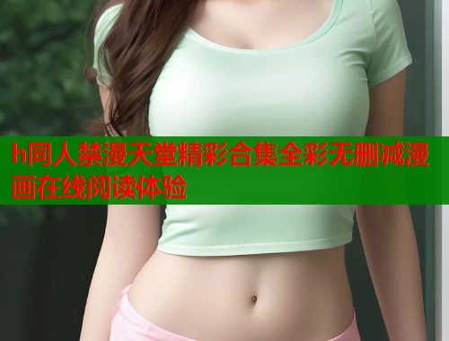h同人禁漫天堂精彩合集全彩无删减漫画在线阅读体验