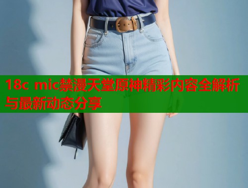 18c mic禁漫天堂原神精彩内容全解析与最新动态分享
