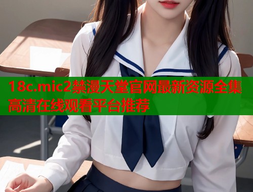 18c.mic2禁漫天堂官网最新资源全集高清在线观看平台推荐