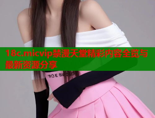 18c.micvip禁漫天堂精彩内容全览与最新资源分享