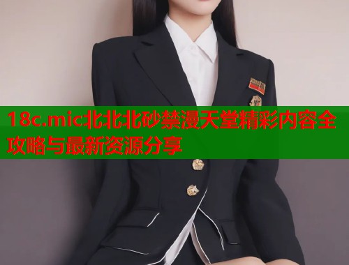 18c.mic北北北砂禁漫天堂精彩内容全攻略与最新资源分享