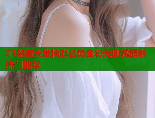 21禁漫天堂精彩合集全彩无删减最新热门推荐