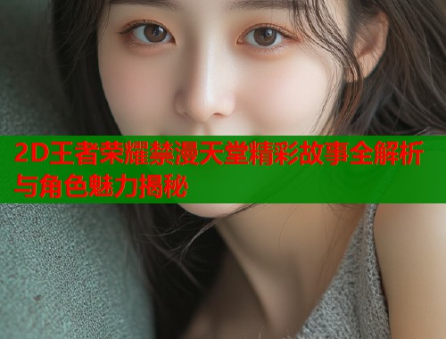 2D王者荣耀禁漫天堂精彩故事全解析与角色魅力揭秘