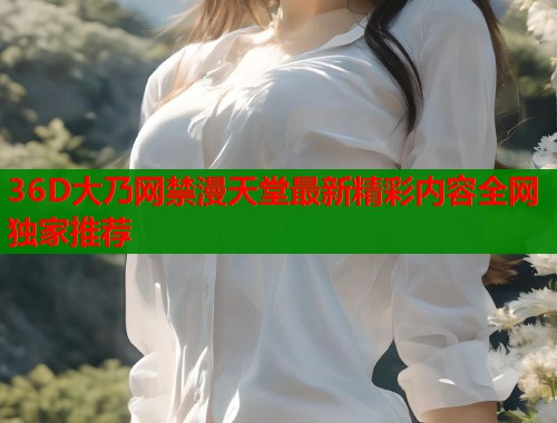 36D大乃网禁漫天堂最新精彩内容全网独家推荐