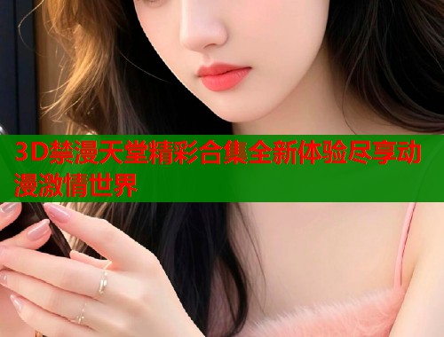 3D禁漫天堂精彩合集全新体验尽享动漫激情世界