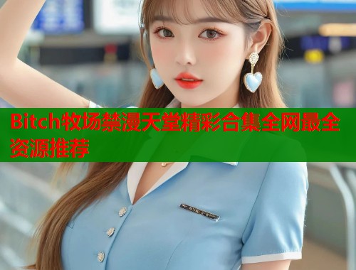 Bitch牧场禁漫天堂精彩合集全网最全资源推荐