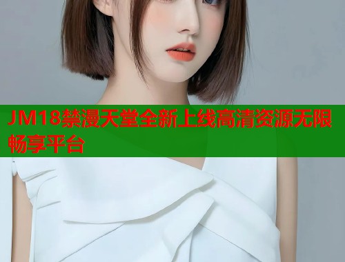 JM18禁漫天堂全新上线高清资源无限畅享平台
