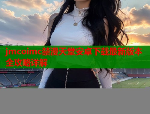 jmcoimc禁漫天堂安卓下载最新版本全攻略详解