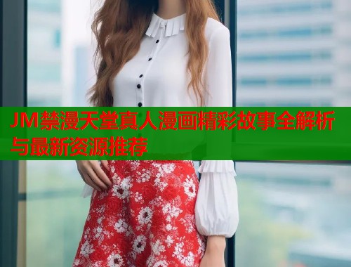 JM禁漫天堂真人漫画精彩故事全解析与最新资源推荐